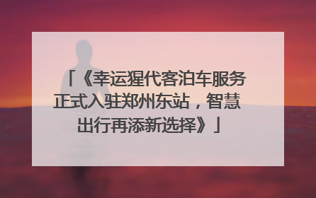 《幸运猩代客泊车服务正式入驻郑州东站，智慧出行再添新选择》