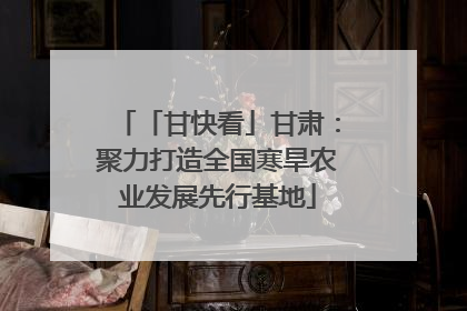 「甘快看」甘肃：聚力打造全国寒旱农业发展先行基地