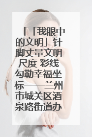 「我眼中的文明」针脚丈量文明尺度 彩线勾勒幸福坐标——兰州市城关区酒泉路街道办事处