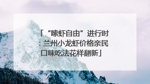 “嗦虾自由”进行时：兰州小龙虾价格亲民口味吃法花样翻新