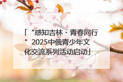 “感知吉林・青春同行”2025中俄青少年文化交流系列活动启动