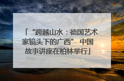 “跨越山水：德国艺术家镜头下的广西” 中国故事讲座在柏林举行