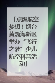 点燃航空梦想！烟台黄渤海新区举办“飞行之梦”少儿航空科普活动
