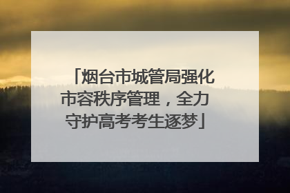 烟台市城管局强化市容秩序管理，全力守护高考考生逐梦