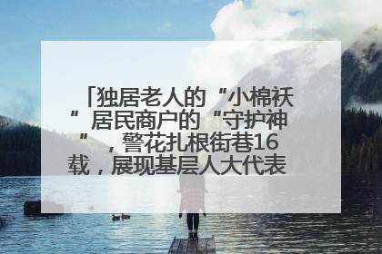 独居老人的“小棉袄”居民商户的“守护神”，警花扎根街巷16载，展现基层人大代表的炽热情怀