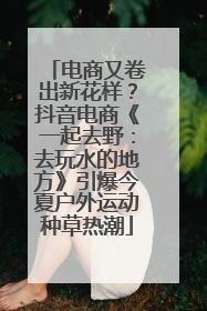 电商又卷出新花样？抖音电商《一起去野：去玩水的地方》引爆今夏户外运动种草热潮