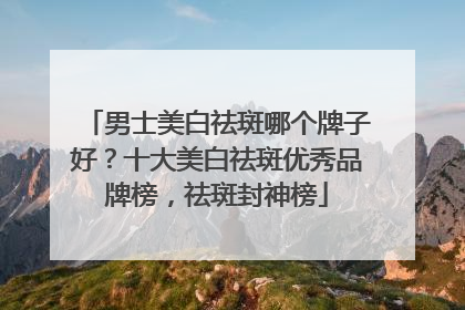 男士美白祛斑哪个牌子好？十大美白祛斑优秀品牌榜，祛斑封神榜
