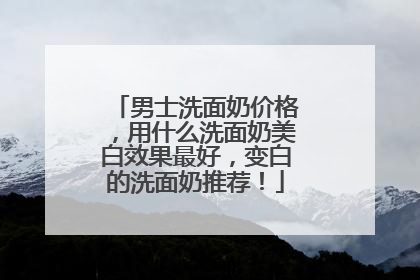 男士洗面奶价格，用什么洗面奶美白效果最好，变白的洗面奶推荐！