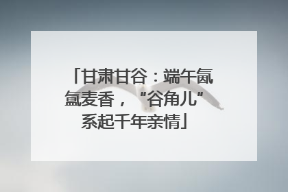 甘肃甘谷：端午氤氲麦香，“谷角儿”系起千年亲情