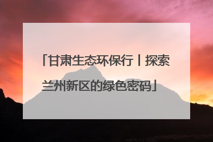 甘肃生态环保行丨探索兰州新区的绿色密码