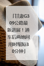 甘肃G309公路最新进展！通车后两地间用时缩短30分钟