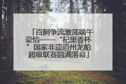 百舸争流激荡端午豪情——“杞里香杯”国家非遗道州龙船超级联赛圆满落幕