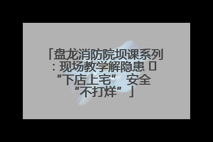 盘龙消防院坝课系列：现场教学解隐患   “下店上宅” 安全 “不打烊”