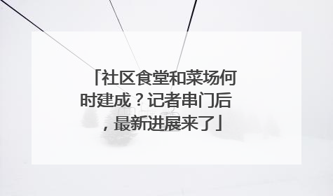 社区食堂和菜场何时建成？记者串门后，最新进展来了