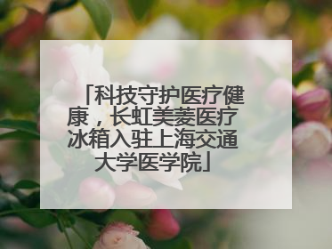 科技守护医疗健康，长虹美菱医疗冰箱入驻上海交通大学医学院