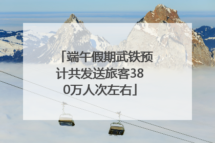 端午假期武铁预计共发送旅客380万人次左右