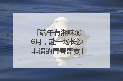 端午有湘味⑧｜6月，赴一场长沙非遗的青春盛宴