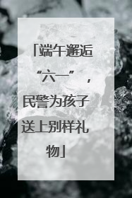 端午邂逅“六一”，民警为孩子送上别样礼物