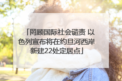 罔顾国际社会谴责 以色列宣布将在约旦河西岸新建22处定居点