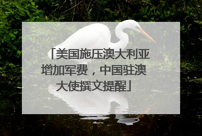 美国施压澳大利亚增加军费，中国驻澳大使撰文提醒