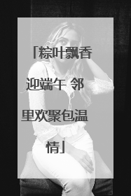 粽叶飘香迎端午 邻里欢聚包温情