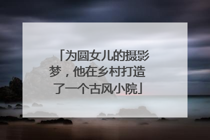 为圆女儿的摄影梦，他在乡村打造了一个古风小院