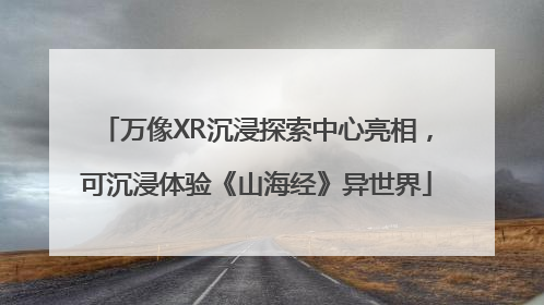 万像XR沉浸探索中心亮相，可沉浸体验《山海经》异世界
