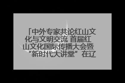 中外专家共论红山文化与文明交流 首届红山文化国际传播大会暨“新时代大讲堂”在辽宁朝阳举办