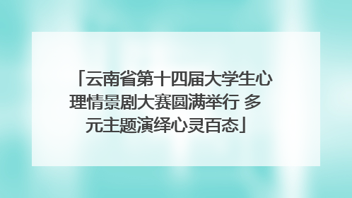 云南省第十四届大学生心理情景剧大赛圆满举行 多元主题演绎心灵百态