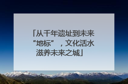 从千年遗址到未来“地标”，文化活水滋养未来之城