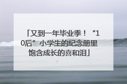 又到一年毕业季！“10后”小学生的纪念册里饱含成长的喜和泪