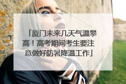 厦门未来几天气温攀高！高考期间考生要注意做好防暑降温工作