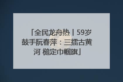 全民龙舟热丨59岁鼓手阮春萍：三擂古黄河 槌定巾帼旗