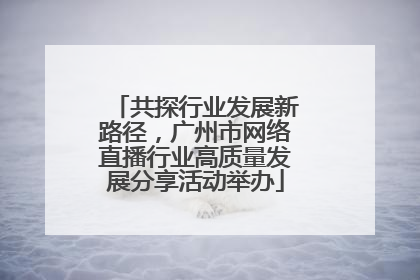 共探行业发展新路径，广州市网络直播行业高质量发展分享活动举办
