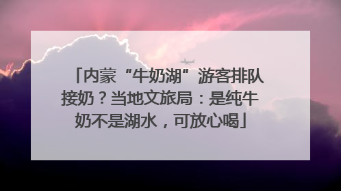 内蒙“牛奶湖”游客排队接奶？当地文旅局：是纯牛奶不是湖水，可放心喝