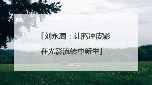 刘永周：让腾冲皮影在光影流转中新生