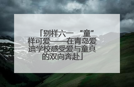 别样六一 “童”样可爱——在青岛爱迪学校感受爱与童真的双向奔赴