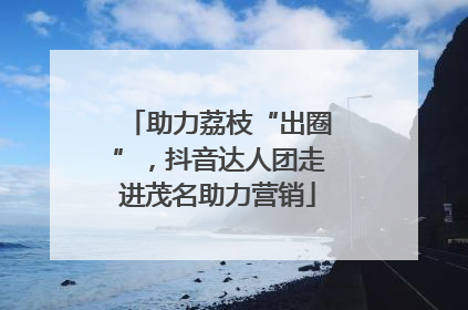 助力荔枝“出圈”，抖音达人团走进茂名助力营销