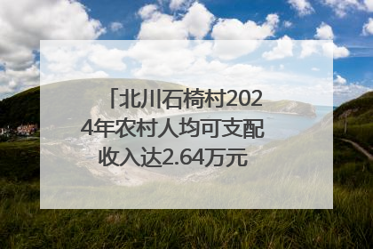 北川石椅村2024年农村人均可支配收入达2.64万元｜新闻发布最前线