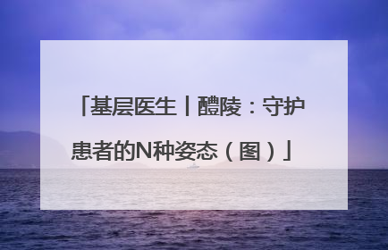 基层医生丨醴陵：守护患者的N种姿态（图）