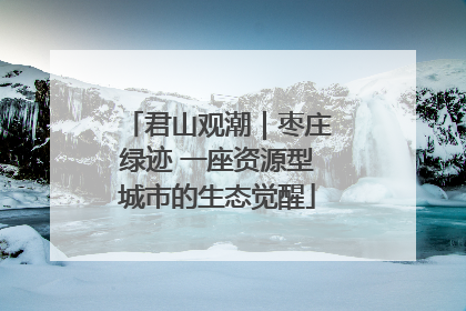 君山观潮｜枣庄绿迹 一座资源型城市的生态觉醒