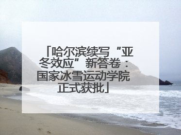 哈尔滨续写“亚冬效应”新答卷：国家冰雪运动学院正式获批
