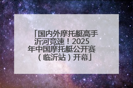 国内外摩托艇高手沂河竞速！2025年中国摩托艇公开赛（临沂站）开幕