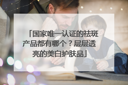 国家唯一认证的祛斑产品都有哪个？层层透亮的美白护肤品
