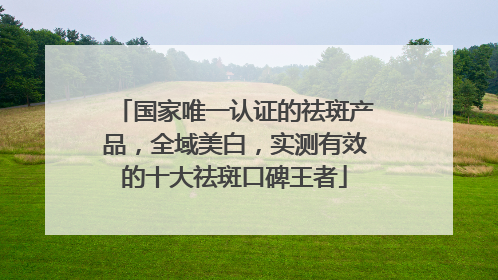 国家唯一认证的祛斑产品，全域美白，实测有效的十大祛斑口碑王者