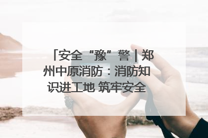 安全“豫”警｜郑州中原消防：消防知识进工地 筑牢安全“防火墙”