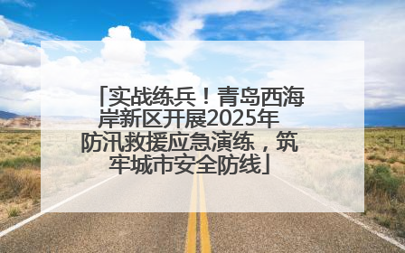 实战练兵！青岛西海岸新区开展2025年防汛救援应急演练，筑牢城市安全防线