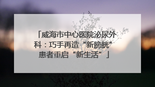 威海市中心医院泌尿外科：巧手再造“新膀胱” 患者重启“新生活”