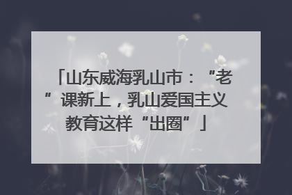 山东威海乳山市：“老”课新上，乳山爱国主义教育这样“出圈”