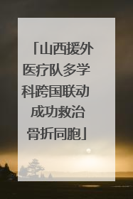 山西援外医疗队多学科跨国联动 成功救治骨折同胞